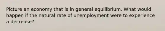 Picture an economy that is in general equilibrium. What would happen if the natural rate of unemployment were to experience a​ decrease?