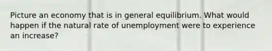 Picture an economy that is in general equilibrium. What would happen if the natural rate of unemployment were to experience an​ increase?