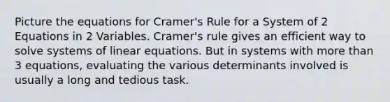 Picture the equations for <a href='https://www.questionai.com/knowledge/kEwGhZfI5S-cramers-rule' class='anchor-knowledge'>cramer's rule</a> for a System of 2 Equations in 2 Variables. Cramer's rule gives an efficient way to solve systems of <a href='https://www.questionai.com/knowledge/kyDROVbHRn-linear-equations' class='anchor-knowledge'>linear equations</a>. But in systems with <a href='https://www.questionai.com/knowledge/keWHlEPx42-more-than' class='anchor-knowledge'>more than</a> 3 equations, evaluating the various determinants involved is usually a long and tedious task.