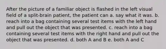 After the picture of a familiar object is flashed in the left visual field of a split-brain patient, the patient can a. say what it was. b. reach into a bag containing several test items with the left hand and pull out the object that was presented. c. reach into a bag containing several test items with the right hand and pull out the object that was presented. d. both A and B e. both A and C