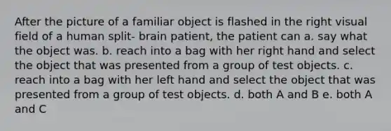 After the picture of a familiar object is flashed in the right visual field of a human split- brain patient, the patient can a. say what the object was. b. reach into a bag with her right hand and select the object that was presented from a group of test objects. c. reach into a bag with her left hand and select the object that was presented from a group of test objects. d. both A and B e. both A and C