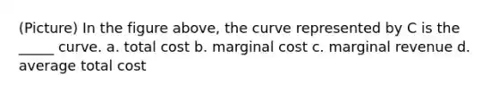 (Picture) In the figure above, the curve represented by C is the _____ curve. a. total cost b. marginal cost c. marginal revenue d. average total cost