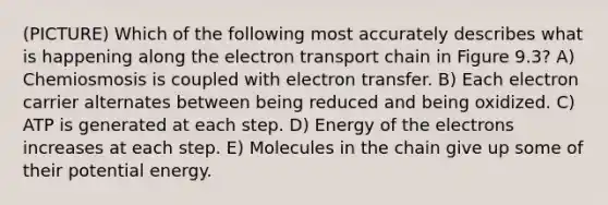 (PICTURE) Which of the following most accurately describes what is happening along the electron transport chain in Figure 9.3? A) Chemiosmosis is coupled with electron transfer. B) Each electron carrier alternates between being reduced and being oxidized. C) ATP is generated at each step. D) Energy of the electrons increases at each step. E) Molecules in the chain give up some of their potential energy.