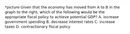 *picture Given that the economy has moved from A to B in the graph to the​ right, which of the following would be the appropriate fiscal policy to achieve potential​ GDP? A. increase government spending B. decrease interest rates C. increase taxes D. contractionary fiscal policy