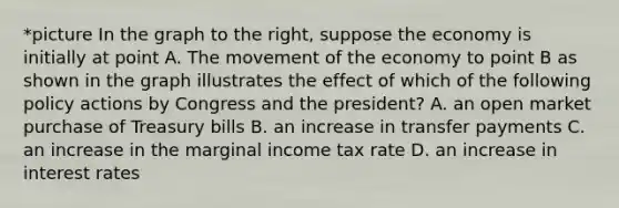 *picture In the graph to the​ right, suppose the economy is initially at point A. The movement of the economy to point B as shown in the graph illustrates the effect of which of the following policy actions by Congress and the​ president? A. an open market purchase of Treasury bills B. an increase in transfer payments C. an increase in the marginal income tax rate D. an increase in interest rates