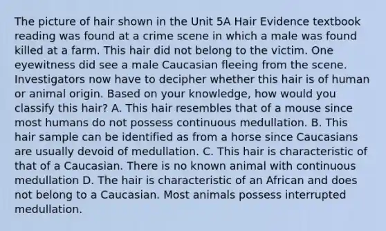 The picture of hair shown in the Unit 5A Hair Evidence textbook reading was found at a crime scene in which a male was found killed at a farm. This hair did not belong to the victim. One eyewitness did see a male Caucasian fleeing from the scene. Investigators now have to decipher whether this hair is of human or animal origin. Based on your knowledge, how would you classify this hair? A. This hair resembles that of a mouse since most humans do not possess continuous medullation. B. This hair sample can be identified as from a horse since Caucasians are usually devoid of medullation. C. This hair is characteristic of that of a Caucasian. There is no known animal with continuous medullation D. The hair is characteristic of an African and does not belong to a Caucasian. Most animals possess interrupted medullation.