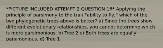 *PICTURE INCLUDED ATTEMPT 2 QUESTION 16* Applying the principle of parsimony to the trait "ability to fly," which of the two phylogenetic trees above is better? a) Since the trees show different evolutionary relationships, you cannot determine which is more parsimonious. b) Tree 2 c) Both trees are equally parsimonious. d) Tree 1