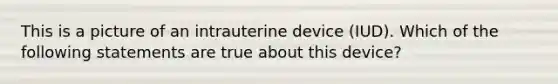 This is a picture of an intrauterine device (IUD). Which of the following statements are true about this device?