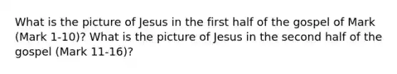 What is the picture of Jesus in the first half of the gospel of Mark (Mark 1-10)? What is the picture of Jesus in the second half of the gospel (Mark 11-16)?