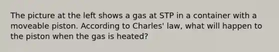 The picture at the left shows a gas at STP in a container with a moveable piston. According to Charles' law, what will happen to the piston when the gas is heated?