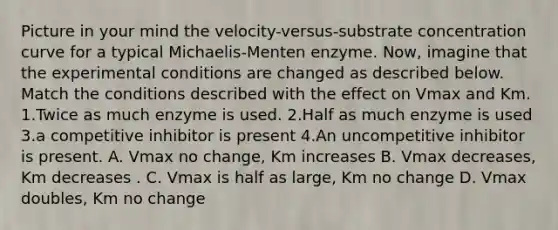 Picture in your mind the velocity-versus-substrate concentration curve for a typical Michaelis-Menten enzyme. Now, imagine that the experimental conditions are changed as described below. Match the conditions described with the effect on Vmax and Km. 1.Twice as much enzyme is used. 2.Half as much enzyme is used 3.a competitive inhibitor is present 4.An uncompetitive inhibitor is present. A. Vmax no change, Km increases B. Vmax decreases, Km decreases . C. Vmax is half as large, Km no change D. Vmax doubles, Km no change