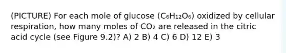 (PICTURE) For each mole of glucose (C₆H₁₂O₆) oxidized by <a href='https://www.questionai.com/knowledge/k1IqNYBAJw-cellular-respiration' class='anchor-knowledge'>cellular respiration</a>, how many moles of CO₂ are released in the citric acid cycle (see Figure 9.2)? A) 2 B) 4 C) 6 D) 12 E) 3