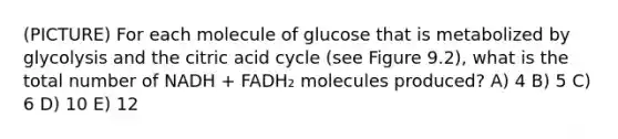 (PICTURE) For each molecule of glucose that is metabolized by glycolysis and the citric acid cycle (see Figure 9.2), what is the total number of NADH + FADH₂ molecules produced? A) 4 B) 5 C) 6 D) 10 E) 12