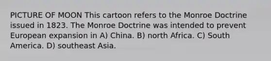 PICTURE OF MOON This cartoon refers to the Monroe Doctrine issued in 1823. The Monroe Doctrine was intended to prevent European expansion in A) China. B) north Africa. C) South America. D) southeast Asia.