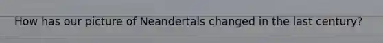 How has our picture of Neandertals changed in the last century?