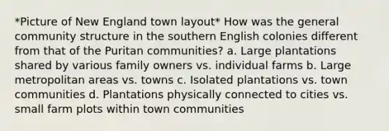 *Picture of New England town layout* How was the general community structure in the southern English colonies different from that of the Puritan communities? a. Large plantations shared by various family owners vs. individual farms b. Large metropolitan areas vs. towns c. Isolated plantations vs. town communities d. Plantations physically connected to cities vs. small farm plots within town communities