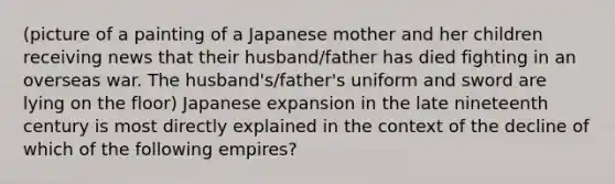 (picture of a painting of a Japanese mother and her children receiving news that their husband/father has died fighting in an overseas war. The husband's/father's uniform and sword are lying on the floor) Japanese expansion in the late nineteenth century is most directly explained in the context of the decline of which of the following empires?