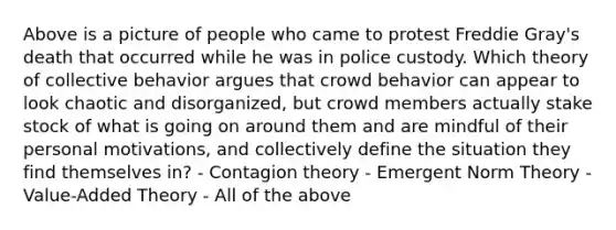 Above is a picture of people who came to protest Freddie Gray's death that occurred while he was in police custody. Which theory of collective behavior argues that crowd behavior can appear to look chaotic and disorganized, but crowd members actually stake stock of what is going on around them and are mindful of their personal motivations, and collectively define the situation they find themselves in? - Contagion theory - Emergent Norm Theory - Value-Added Theory - All of the above