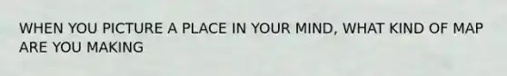 WHEN YOU PICTURE A PLACE IN YOUR MIND, WHAT KIND OF MAP ARE YOU MAKING