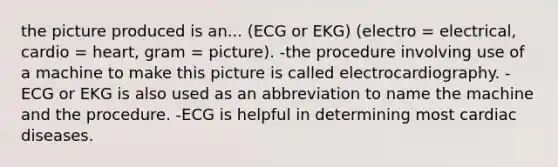 the picture produced is an... (ECG or EKG) (electro = electrical, cardio = heart, gram = picture). -the procedure involving use of a machine to make this picture is called electrocardiography. -ECG or EKG is also used as an abbreviation to name the machine and the procedure. -ECG is helpful in determining most cardiac diseases.