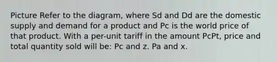 Picture Refer to the diagram, where Sd and Dd are the domestic supply and demand for a product and Pc is the world price of that product. With a per-unit tariff in the amount PcPt, price and total quantity sold will be: Pc and z. Pa and x.