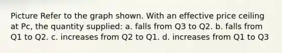 Picture Refer to the graph shown. With an effective price ceiling at Pc, the quantity supplied: a. falls from Q3 to Q2. b. falls from Q1 to Q2. c. increases from Q2 to Q1. d. increases from Q1 to Q3