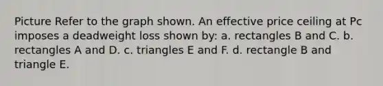 Picture Refer to the graph shown. An effective price ceiling at Pc imposes a deadweight loss shown by: a. rectangles B and C. b. rectangles A and D. c. triangles E and F. d. rectangle B and triangle E.