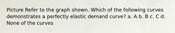 Picture Refer to the graph shown. Which of the following curves demonstrates a perfectly elastic demand curve? a. A b. B c. C d. None of the curves