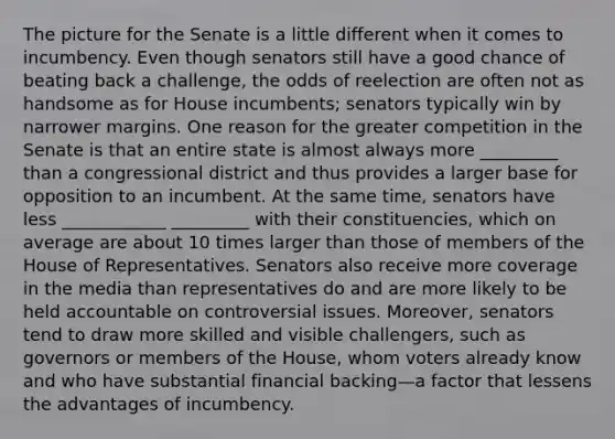 The picture for the Senate is a little different when it comes to incumbency. Even though senators still have a good chance of beating back a challenge, the odds of reelection are often not as handsome as for House incumbents; senators typically win by narrower margins. One reason for the greater competition in the Senate is that an entire state is almost always more _________ than a congressional district and thus provides a larger base for opposition to an incumbent. At the same time, senators have less ____________ _________ with their constituencies, which on average are about 10 times larger than those of members of the House of Representatives. Senators also receive more coverage in the media than representatives do and are more likely to be held accountable on controversial issues. Moreover, senators tend to draw more skilled and visible challengers, such as governors or members of the House, whom voters already know and who have substantial financial backing—a factor that lessens the advantages of incumbency.