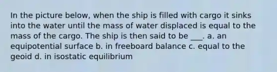 In the picture below, when the ship is filled with cargo it sinks into the water until the mass of water displaced is equal to the mass of the cargo. The ship is then said to be ___. a. an equipotential surface b. in freeboard balance c. equal to the geoid d. in isostatic equilibrium