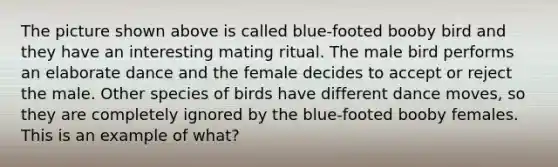 The picture shown above is called blue-footed booby bird and they have an interesting mating ritual. The male bird performs an elaborate dance and the female decides to accept or reject the male. Other species of birds have different dance moves, so they are completely ignored by the blue-footed booby females. This is an example of what?