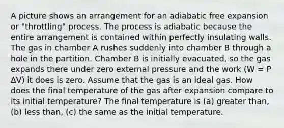 A picture shows an arrangement for an adiabatic free expansion or "throttling" process. The process is adiabatic because the entire arrangement is contained within perfectly insulating walls. The gas in chamber A rushes suddenly into chamber B through a hole in the partition. Chamber B is initially evacuated, so the gas expands there under zero external pressure and the work (W = P ΔV) it does is zero. Assume that the gas is an ideal gas. How does the final temperature of the gas after expansion compare to its initial temperature? The final temperature is (a) <a href='https://www.questionai.com/knowledge/ktgHnBD4o3-greater-than' class='anchor-knowledge'>greater than</a>, (b) <a href='https://www.questionai.com/knowledge/k7BtlYpAMX-less-than' class='anchor-knowledge'>less than</a>, (c) the same as the initial temperature.