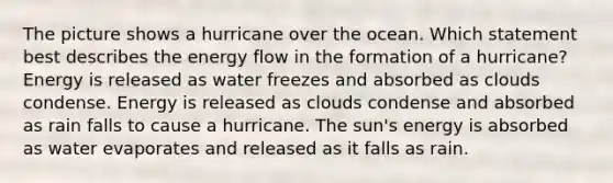 The picture shows a hurricane over the ocean. Which statement best describes the energy flow in the formation of a hurricane? Energy is released as water freezes and absorbed as clouds condense. Energy is released as clouds condense and absorbed as rain falls to cause a hurricane. The sun's energy is absorbed as water evaporates and released as it falls as rain.