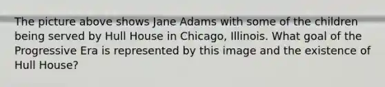 The picture above shows Jane Adams with some of the children being served by Hull House in Chicago, Illinois. What goal of the Progressive Era is represented by this image and the existence of Hull House?