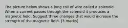 The picture below shows a long coil of wire called a solenoid. When a current passes through the solenoid it produces a magnetic field. Suggest three changes that would increase the strength of the magnetic field. [3 marks]