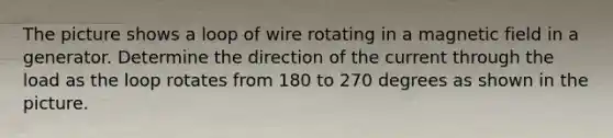 The picture shows a loop of wire rotating in a magnetic field in a generator. Determine the direction of the current through the load as the loop rotates from 180 to 270 degrees as shown in the picture.