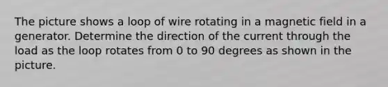 The picture shows a loop of wire rotating in a magnetic field in a generator. Determine the direction of the current through the load as the loop rotates from 0 to 90 degrees as shown in the picture.