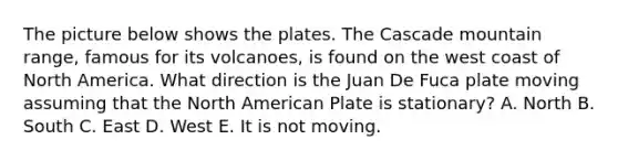 The picture below shows the plates. The Cascade mountain range, famous for its volcanoes, is found on the west coast of North America. What direction is the Juan De Fuca plate moving assuming that the North American Plate is stationary? A. North B. South C. East D. West E. It is not moving.