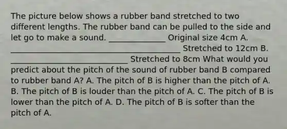 The picture below shows a rubber band stretched to two different lengths. The rubber band can be pulled to the side and let go to make a sound. ______________ Original size 4cm A. __________________________________________ Stretched to 12cm B. _____________________________ Stretched to 8cm What would you predict about the pitch of the sound of rubber band B compared to rubber band A? A. The pitch of B is higher than the pitch of A. B. The pitch of B is louder than the pitch of A. C. The pitch of B is lower than the pitch of A. D. The pitch of B is softer than the pitch of A.