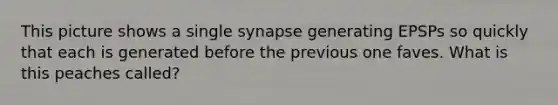 This picture shows a single synapse generating EPSPs so quickly that each is generated before the previous one faves. What is this peaches called?