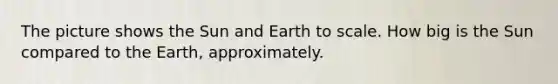 The picture shows the Sun and Earth to scale. How big is the Sun compared to the Earth, approximately.