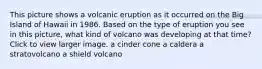 This picture shows a volcanic eruption as it occurred on the Big Island of Hawaii in 1986. Based on the type of eruption you see in this picture, what kind of volcano was developing at that time?Click to view larger image. a cinder cone a caldera a stratovolcano a shield volcano