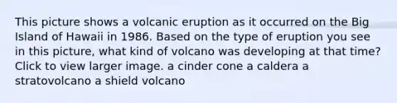 This picture shows a volcanic eruption as it occurred on the Big Island of Hawaii in 1986. Based on the type of eruption you see in this picture, what kind of volcano was developing at that time?Click to view larger image. a cinder cone a caldera a stratovolcano a shield volcano