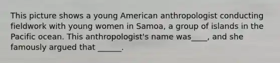 This picture shows a young American anthropologist conducting fieldwork with young women in Samoa, a group of islands in the Pacific ocean. This anthropologist's name was____, and she famously argued that ______.