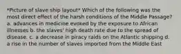 *Picture of slave ship layout* Which of the following was the most direct effect of the harsh conditions of the Middle Passage? a. advances in medicine evoked by the exposure to African illnesses b. the slaves' high death rate due to the spread of disease. c. a decrease in piracy raids on the Atlantic shipping d. a rise in the number of slaves imported from the Middle East