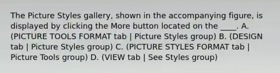 The Picture Styles gallery, shown in the accompanying figure, is displayed by clicking the More button located on the ____. A. (PICTURE TOOLS FORMAT tab | Picture Styles group) B. (DESIGN tab | Picture Styles group) C. (PICTURE STYLES FORMAT tab | Picture Tools group) D. (VIEW tab | See Styles group)