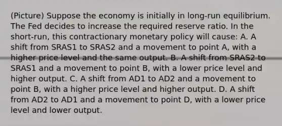 (Picture) Suppose the economy is initially in​ long-run equilibrium. The Fed decides to increase the required reserve ratio. In the​ short-run, this contractionary monetary policy will​ cause: A. A shift from SRAS1 to SRAS2 and a movement to point​ A, with a higher price level and the same output. B. A shift from SRAS2 to SRAS1 and a movement to point​ B, with a lower price level and higher output. C. A shift from AD1 to AD2 and a movement to point​ B, with a higher price level and higher output. D. A shift from AD2 to AD1 and a movement to point​ D, with a lower price level and lower output.