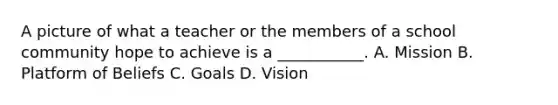 A picture of what a teacher or the members of a school community hope to achieve is a ___________. A. Mission B. Platform of Beliefs C. Goals D. Vision