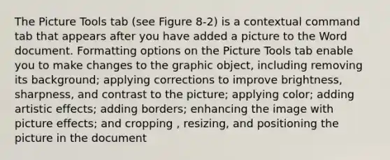 The Picture Tools tab (see Figure 8-2) is a contextual command tab that appears after you have added a picture to the Word document. Formatting options on the Picture Tools tab enable you to make changes to the graphic object, including removing its background; applying corrections to improve brightness, sharpness, and contrast to the picture; applying color; adding artistic effects; adding borders; enhancing the image with picture effects; and cropping , resizing, and positioning the picture in the document