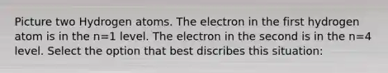 Picture two Hydrogen atoms. The electron in the first hydrogen atom is in the n=1 level. The electron in the second is in the n=4 level. Select the option that best discribes this situation: